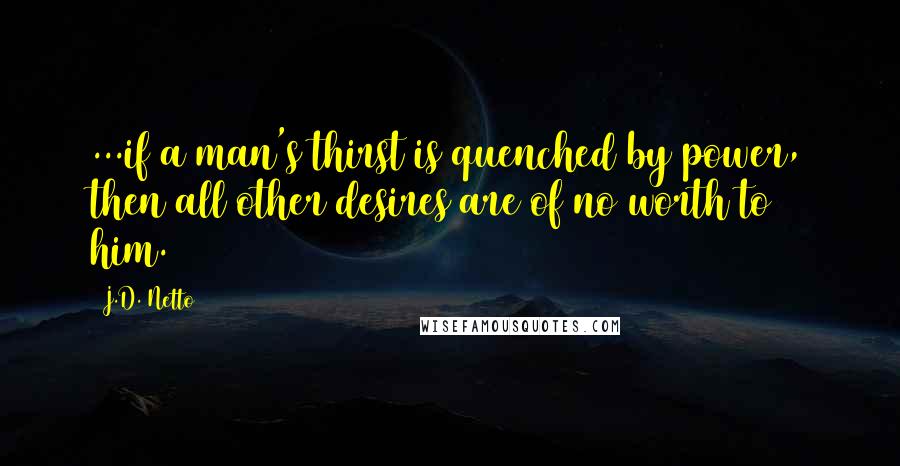 J.D. Netto Quotes: ...if a man's thirst is quenched by power, then all other desires are of no worth to him.