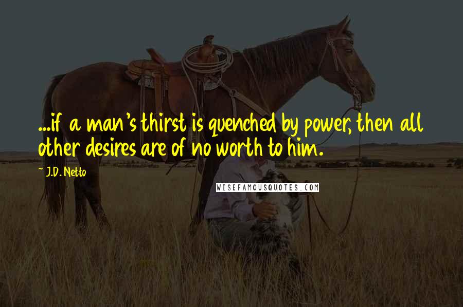 J.D. Netto Quotes: ...if a man's thirst is quenched by power, then all other desires are of no worth to him.