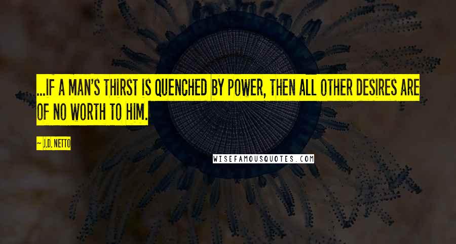 J.D. Netto Quotes: ...if a man's thirst is quenched by power, then all other desires are of no worth to him.