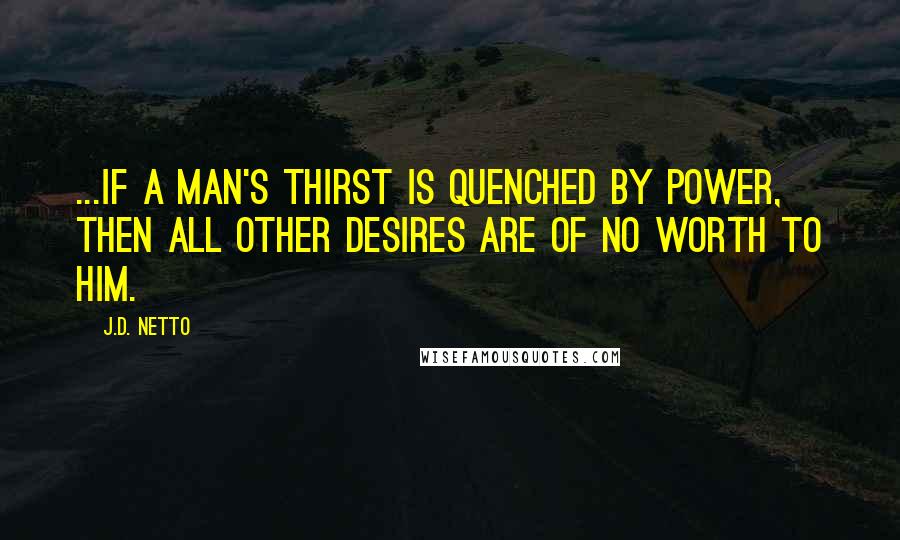 J.D. Netto Quotes: ...if a man's thirst is quenched by power, then all other desires are of no worth to him.