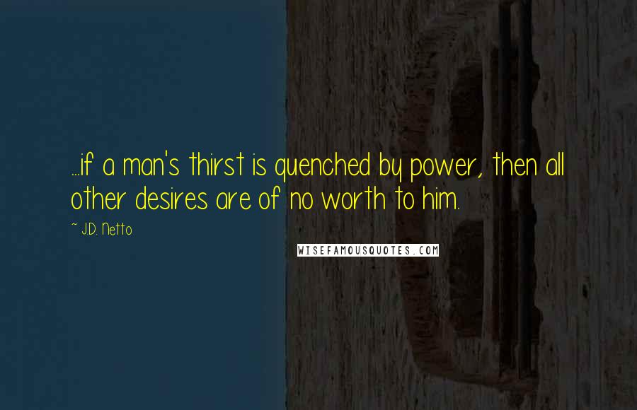 J.D. Netto Quotes: ...if a man's thirst is quenched by power, then all other desires are of no worth to him.