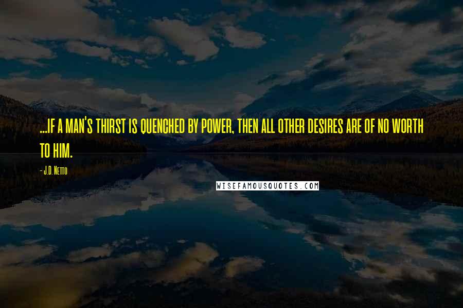 J.D. Netto Quotes: ...if a man's thirst is quenched by power, then all other desires are of no worth to him.