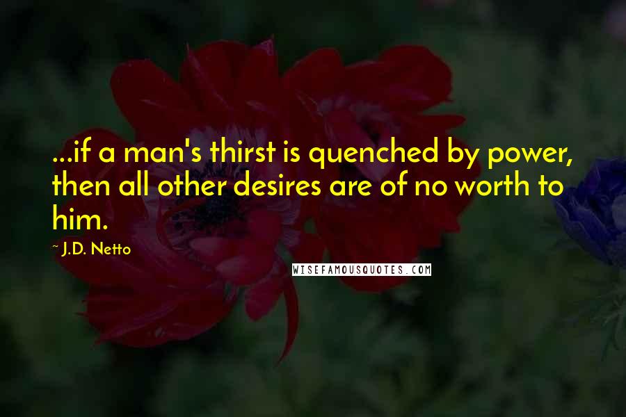 J.D. Netto Quotes: ...if a man's thirst is quenched by power, then all other desires are of no worth to him.