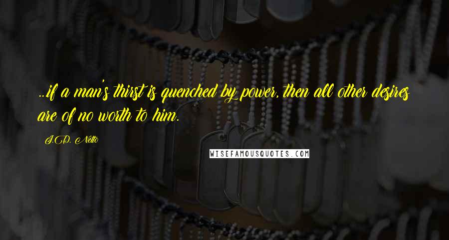 J.D. Netto Quotes: ...if a man's thirst is quenched by power, then all other desires are of no worth to him.