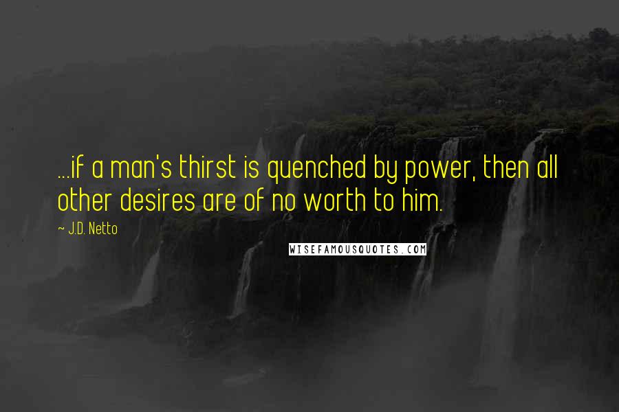 J.D. Netto Quotes: ...if a man's thirst is quenched by power, then all other desires are of no worth to him.