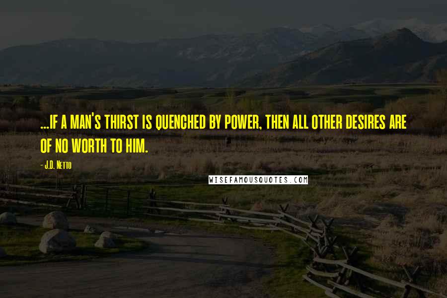 J.D. Netto Quotes: ...if a man's thirst is quenched by power, then all other desires are of no worth to him.