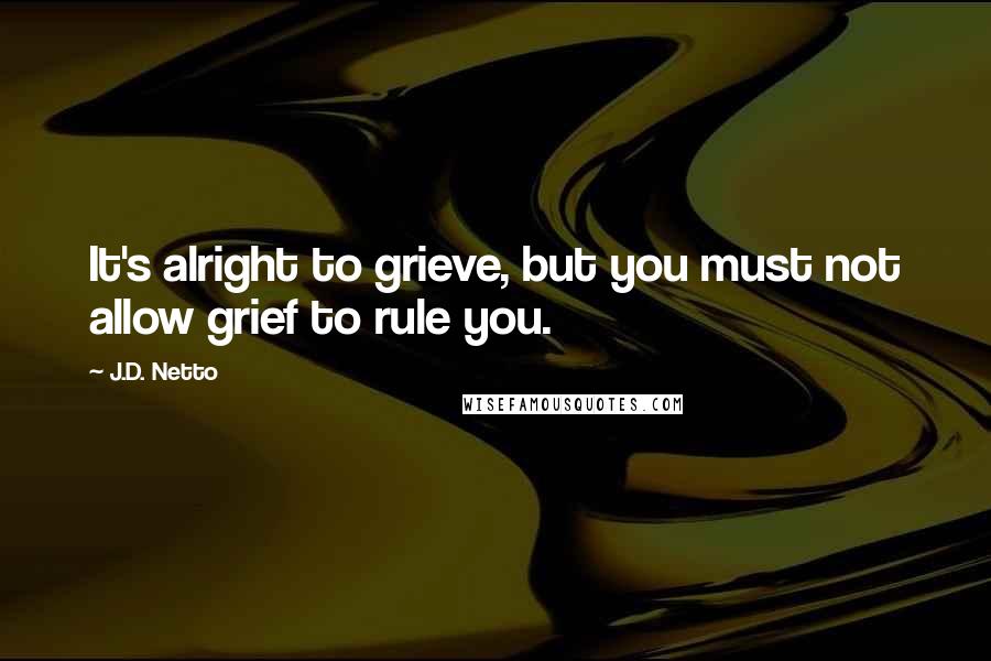 J.D. Netto Quotes: It's alright to grieve, but you must not allow grief to rule you.