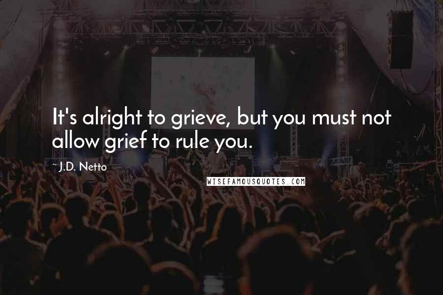 J.D. Netto Quotes: It's alright to grieve, but you must not allow grief to rule you.