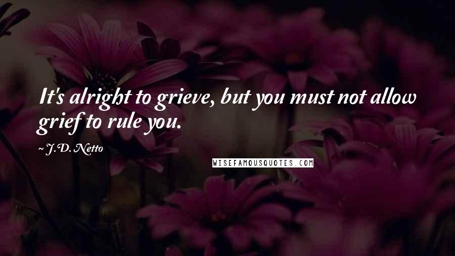 J.D. Netto Quotes: It's alright to grieve, but you must not allow grief to rule you.