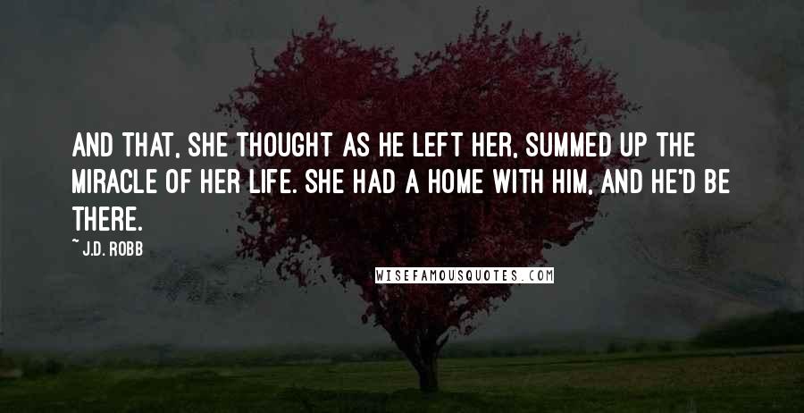 J.D. Robb Quotes: And that, she thought as he left her, summed up the miracle of her life. She had a home with him, and he'd be there.