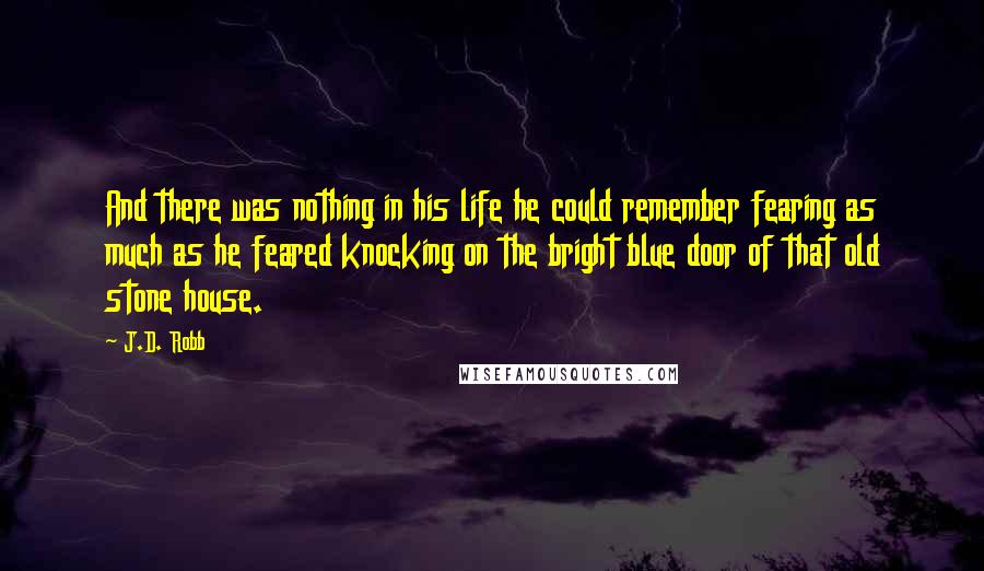 J.D. Robb Quotes: And there was nothing in his life he could remember fearing as much as he feared knocking on the bright blue door of that old stone house.