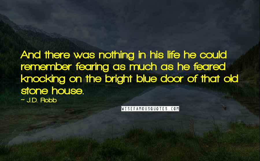 J.D. Robb Quotes: And there was nothing in his life he could remember fearing as much as he feared knocking on the bright blue door of that old stone house.