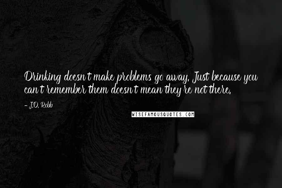 J.D. Robb Quotes: Drinking doesn't make problems go away. Just because you can't remember them doesn't mean they're not there.