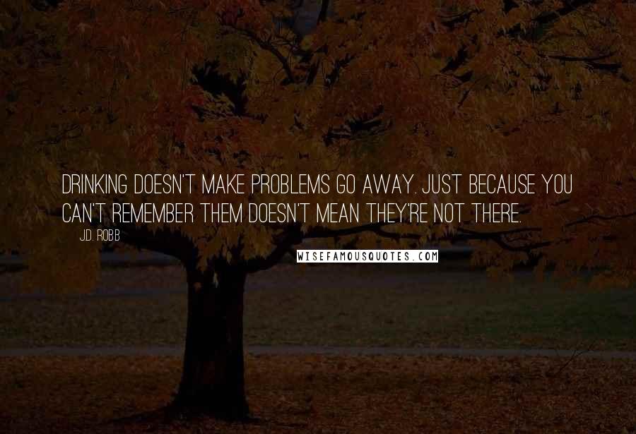 J.D. Robb Quotes: Drinking doesn't make problems go away. Just because you can't remember them doesn't mean they're not there.