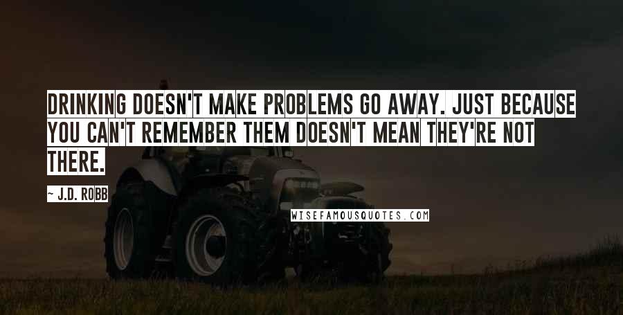 J.D. Robb Quotes: Drinking doesn't make problems go away. Just because you can't remember them doesn't mean they're not there.