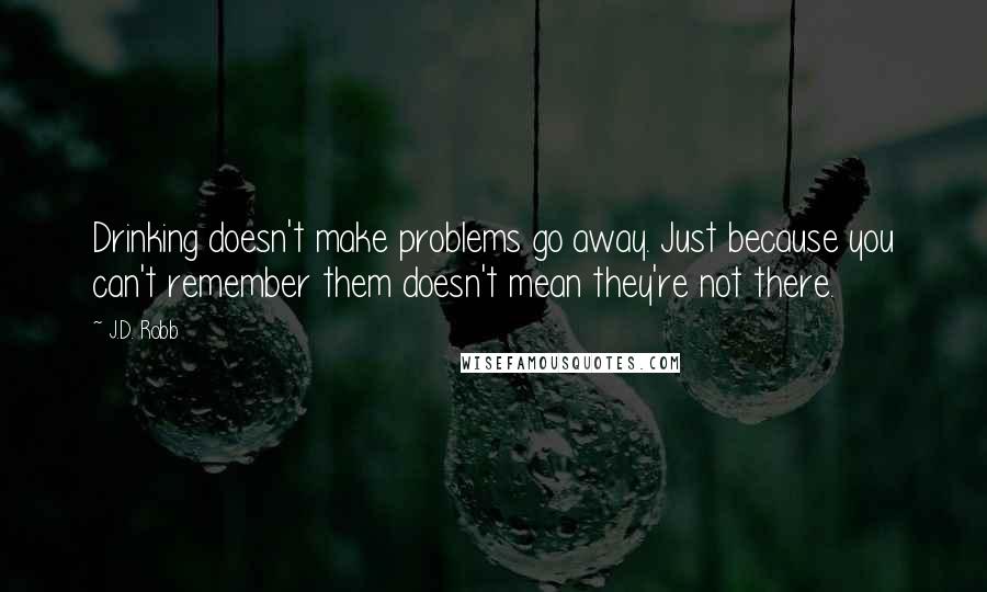 J.D. Robb Quotes: Drinking doesn't make problems go away. Just because you can't remember them doesn't mean they're not there.