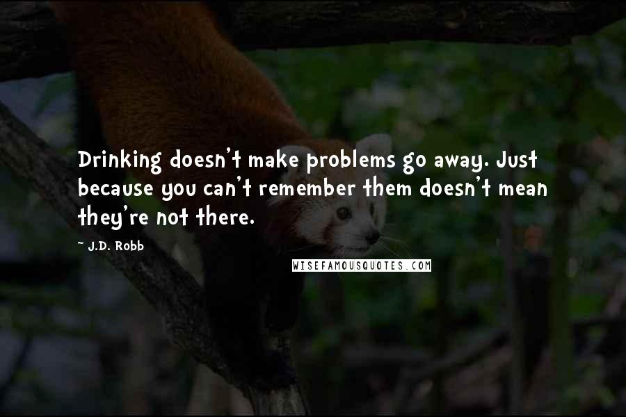 J.D. Robb Quotes: Drinking doesn't make problems go away. Just because you can't remember them doesn't mean they're not there.