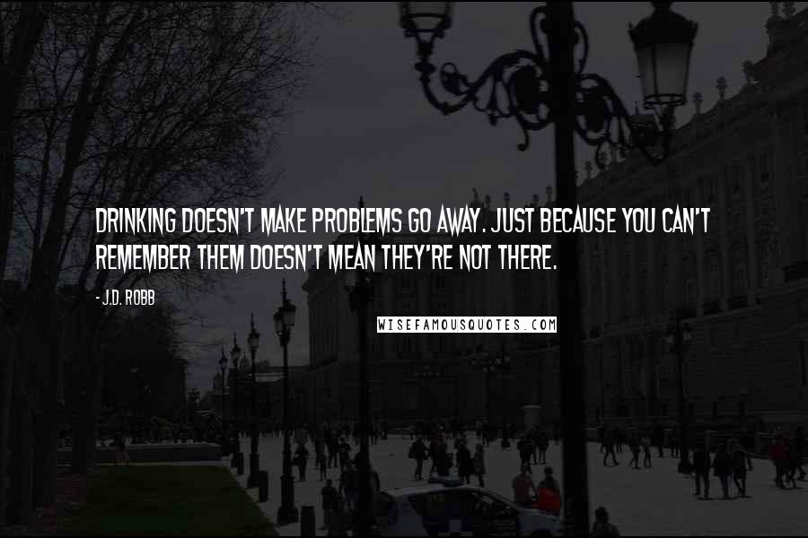 J.D. Robb Quotes: Drinking doesn't make problems go away. Just because you can't remember them doesn't mean they're not there.