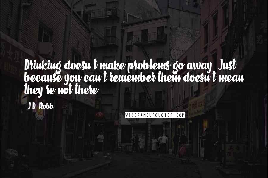 J.D. Robb Quotes: Drinking doesn't make problems go away. Just because you can't remember them doesn't mean they're not there.