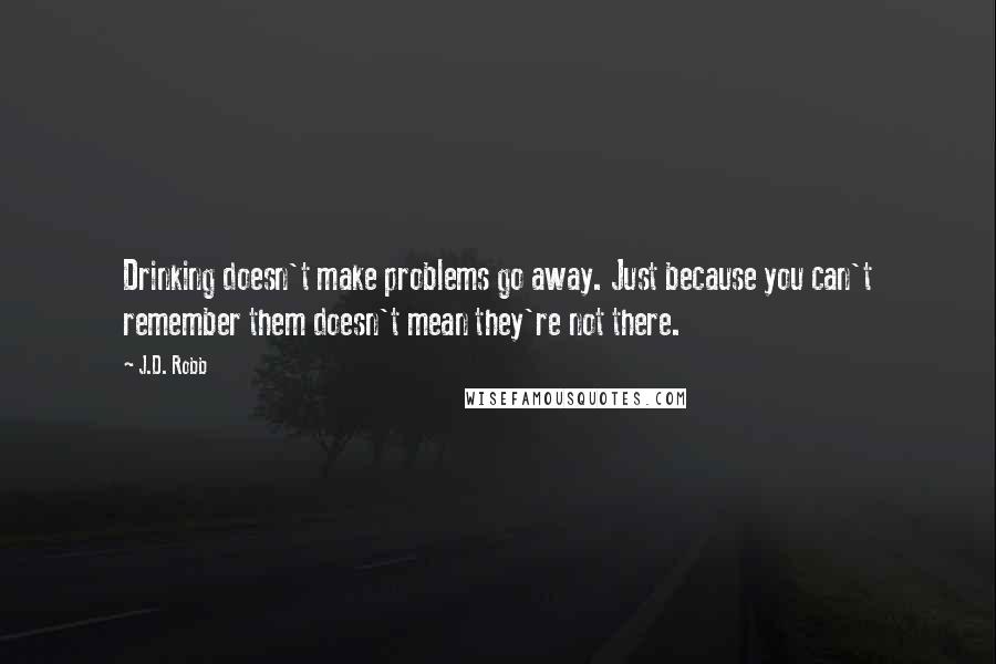 J.D. Robb Quotes: Drinking doesn't make problems go away. Just because you can't remember them doesn't mean they're not there.