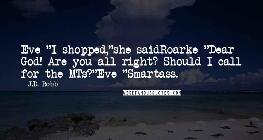 J.D. Robb Quotes: Eve "I shopped,"she saidRoarke "Dear God! Are you all right? Should I call for the MTs?"Eve "Smartass.