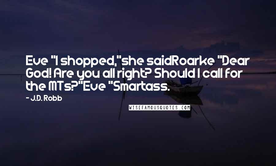 J.D. Robb Quotes: Eve "I shopped,"she saidRoarke "Dear God! Are you all right? Should I call for the MTs?"Eve "Smartass.