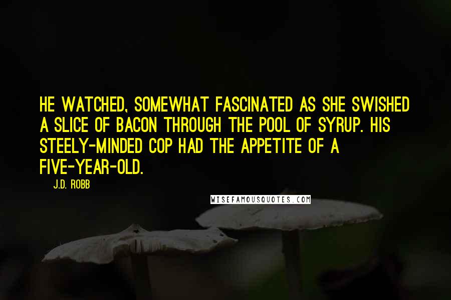 J.D. Robb Quotes: He watched, somewhat fascinated as she swished a slice of bacon through the pool of syrup. His steely-minded cop had the appetite of a five-year-old.