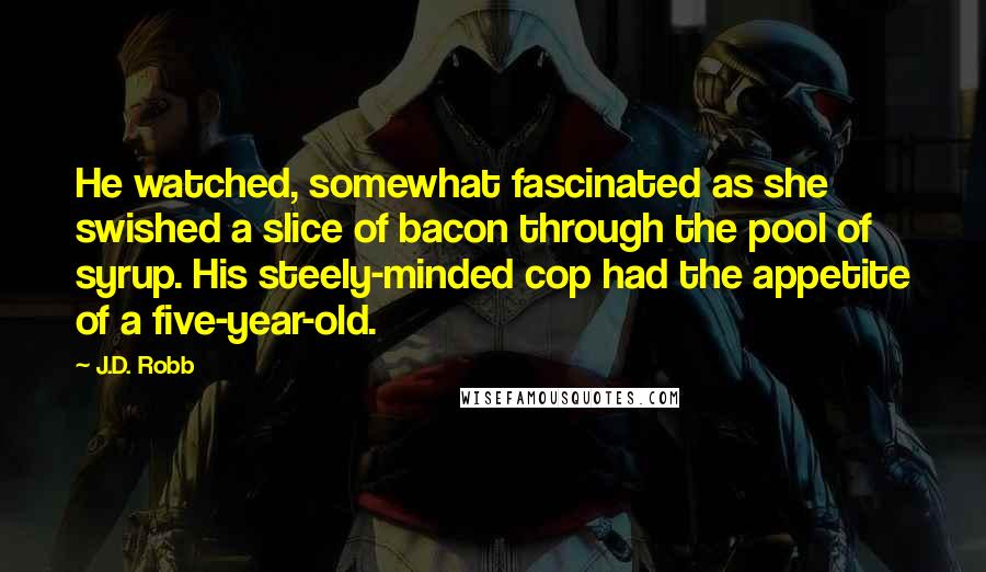 J.D. Robb Quotes: He watched, somewhat fascinated as she swished a slice of bacon through the pool of syrup. His steely-minded cop had the appetite of a five-year-old.