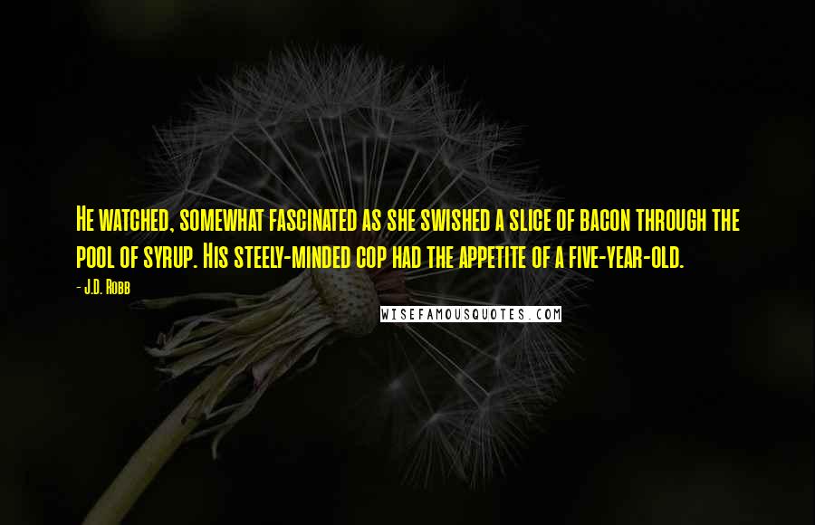 J.D. Robb Quotes: He watched, somewhat fascinated as she swished a slice of bacon through the pool of syrup. His steely-minded cop had the appetite of a five-year-old.