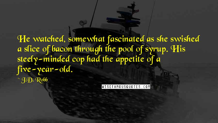 J.D. Robb Quotes: He watched, somewhat fascinated as she swished a slice of bacon through the pool of syrup. His steely-minded cop had the appetite of a five-year-old.