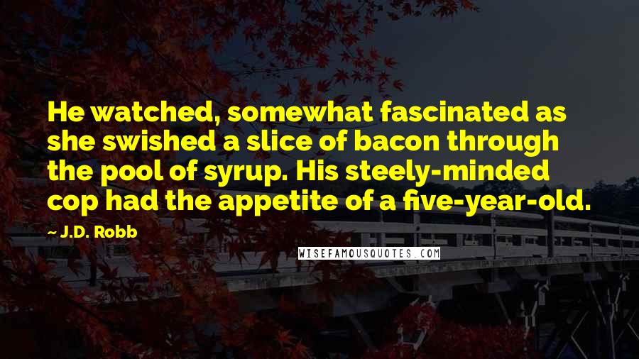 J.D. Robb Quotes: He watched, somewhat fascinated as she swished a slice of bacon through the pool of syrup. His steely-minded cop had the appetite of a five-year-old.