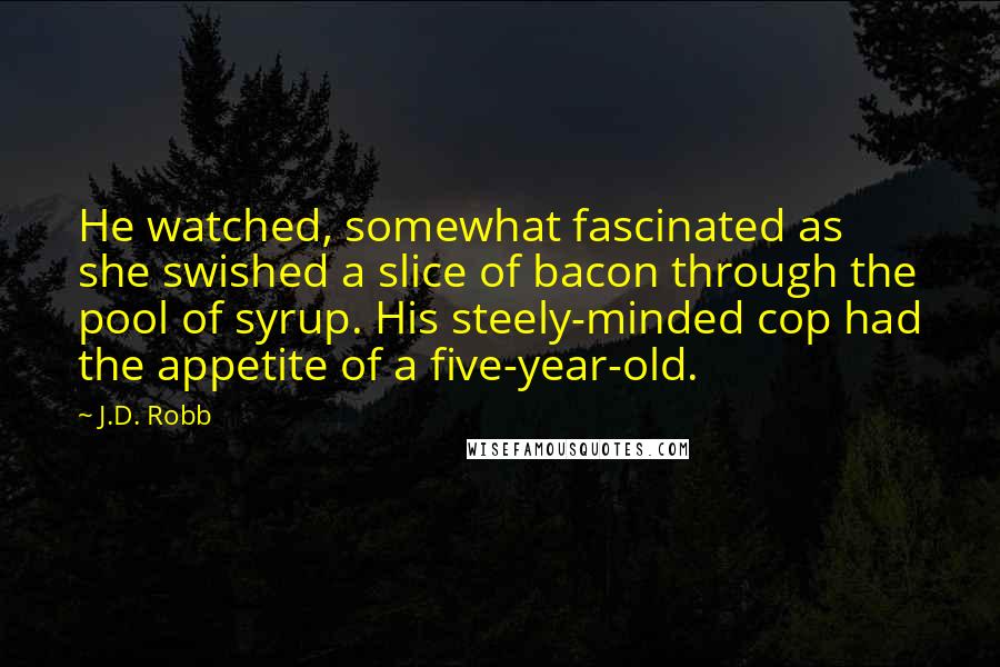 J.D. Robb Quotes: He watched, somewhat fascinated as she swished a slice of bacon through the pool of syrup. His steely-minded cop had the appetite of a five-year-old.