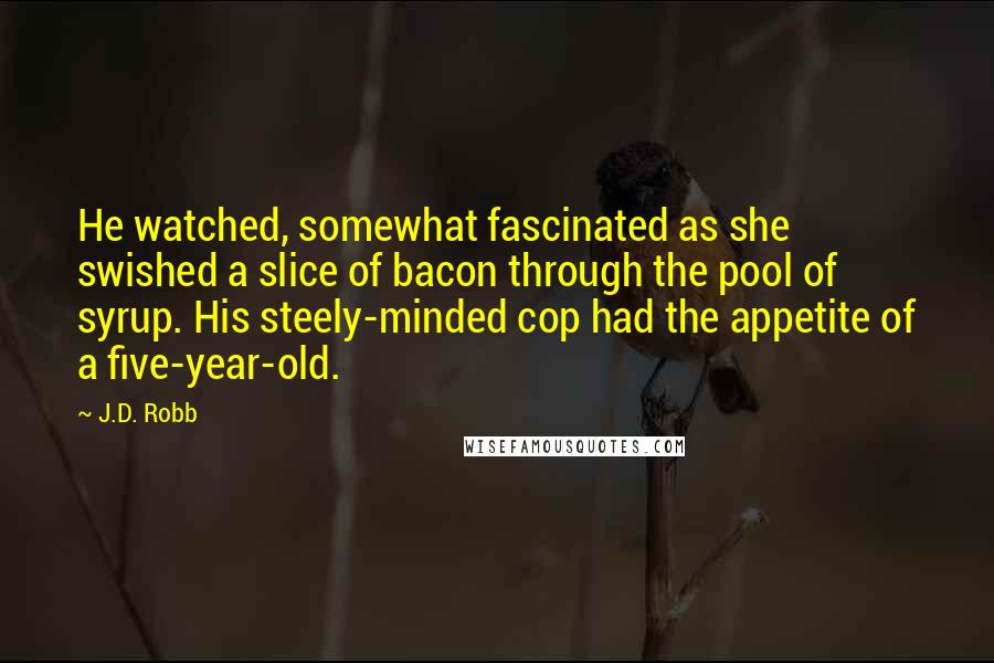 J.D. Robb Quotes: He watched, somewhat fascinated as she swished a slice of bacon through the pool of syrup. His steely-minded cop had the appetite of a five-year-old.