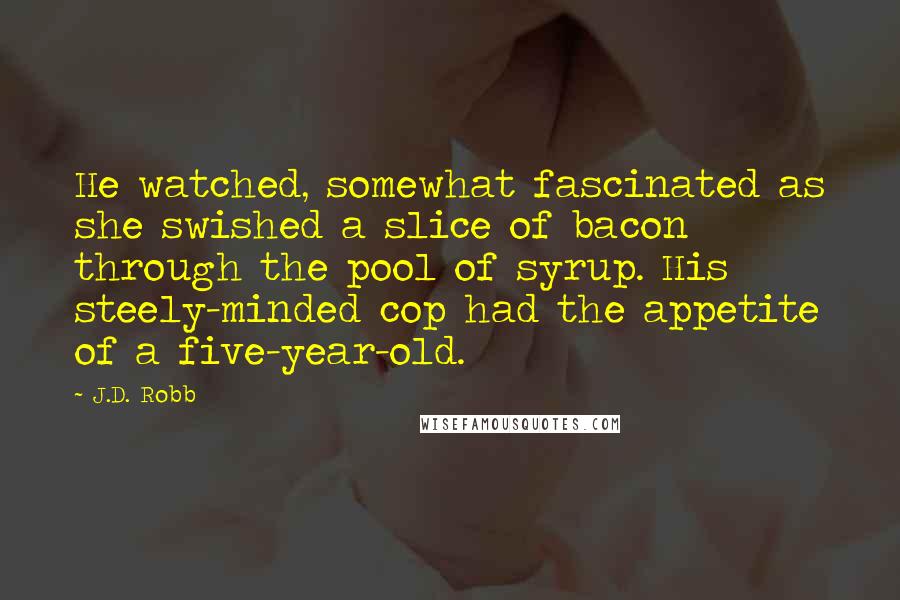 J.D. Robb Quotes: He watched, somewhat fascinated as she swished a slice of bacon through the pool of syrup. His steely-minded cop had the appetite of a five-year-old.