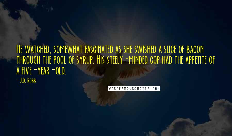 J.D. Robb Quotes: He watched, somewhat fascinated as she swished a slice of bacon through the pool of syrup. His steely-minded cop had the appetite of a five-year-old.