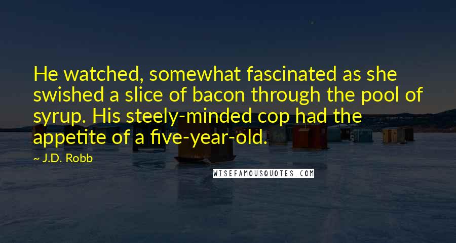 J.D. Robb Quotes: He watched, somewhat fascinated as she swished a slice of bacon through the pool of syrup. His steely-minded cop had the appetite of a five-year-old.