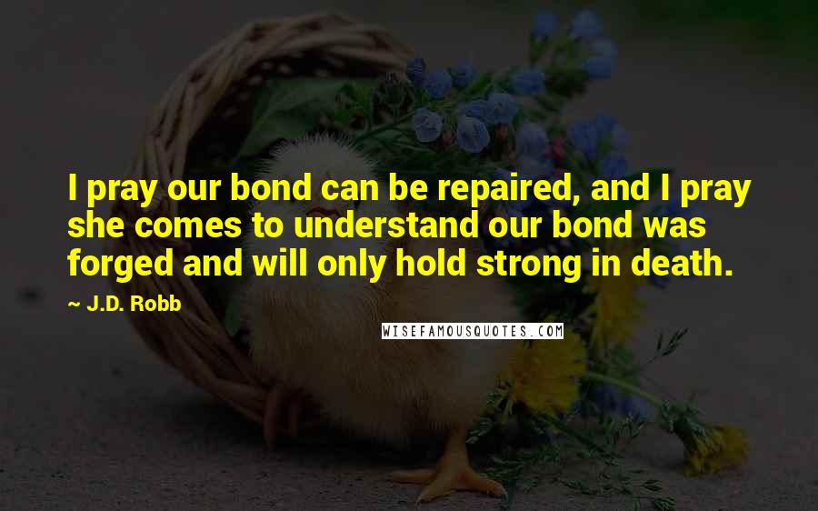 J.D. Robb Quotes: I pray our bond can be repaired, and I pray she comes to understand our bond was forged and will only hold strong in death.