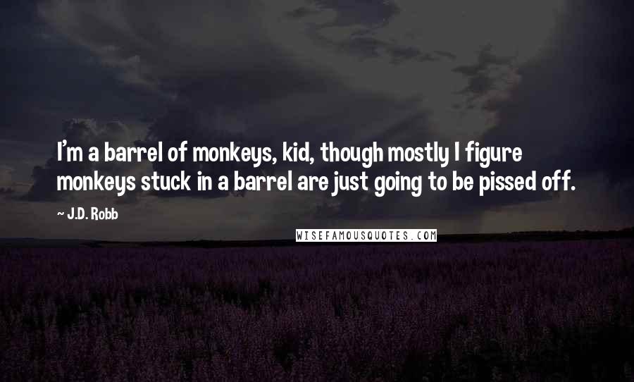 J.D. Robb Quotes: I'm a barrel of monkeys, kid, though mostly I figure monkeys stuck in a barrel are just going to be pissed off.