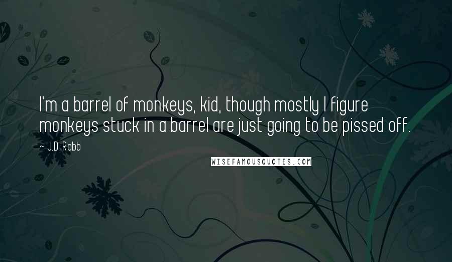 J.D. Robb Quotes: I'm a barrel of monkeys, kid, though mostly I figure monkeys stuck in a barrel are just going to be pissed off.