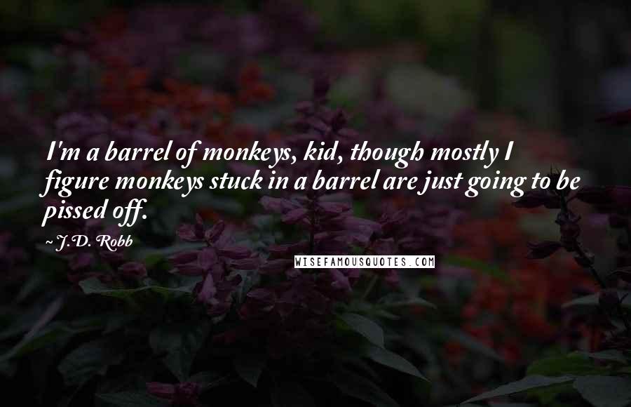 J.D. Robb Quotes: I'm a barrel of monkeys, kid, though mostly I figure monkeys stuck in a barrel are just going to be pissed off.