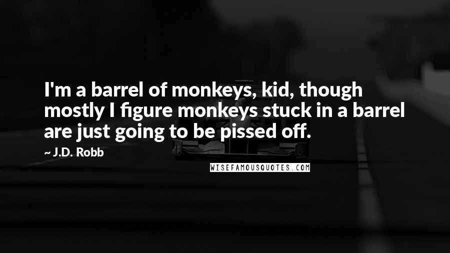 J.D. Robb Quotes: I'm a barrel of monkeys, kid, though mostly I figure monkeys stuck in a barrel are just going to be pissed off.