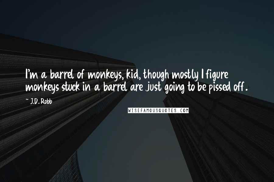 J.D. Robb Quotes: I'm a barrel of monkeys, kid, though mostly I figure monkeys stuck in a barrel are just going to be pissed off.