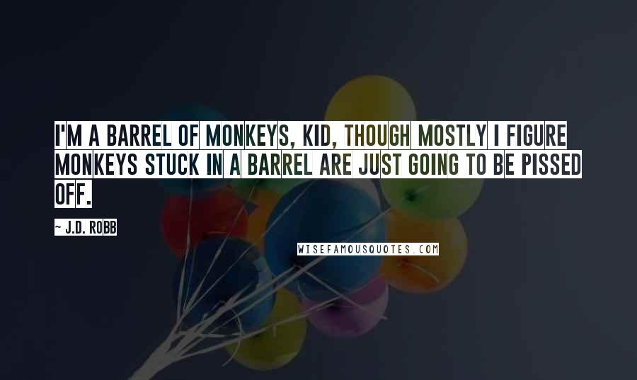 J.D. Robb Quotes: I'm a barrel of monkeys, kid, though mostly I figure monkeys stuck in a barrel are just going to be pissed off.