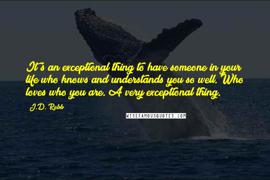 J.D. Robb Quotes: It's an exceptional thing to have someone in your life who knows and understands you so well. Who loves who you are. A very exceptional thing.