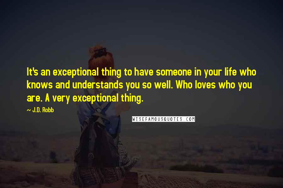 J.D. Robb Quotes: It's an exceptional thing to have someone in your life who knows and understands you so well. Who loves who you are. A very exceptional thing.