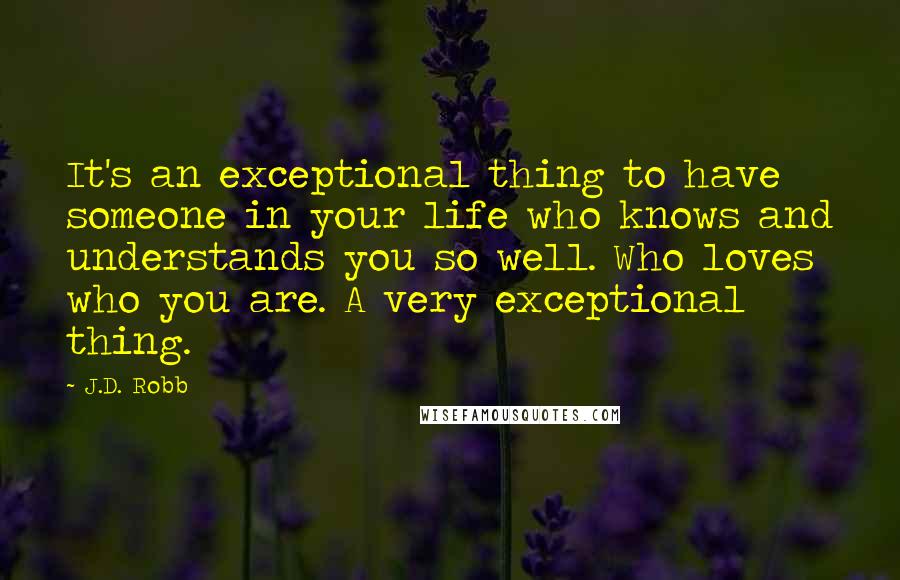 J.D. Robb Quotes: It's an exceptional thing to have someone in your life who knows and understands you so well. Who loves who you are. A very exceptional thing.