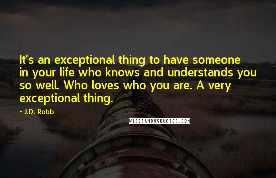 J.D. Robb Quotes: It's an exceptional thing to have someone in your life who knows and understands you so well. Who loves who you are. A very exceptional thing.