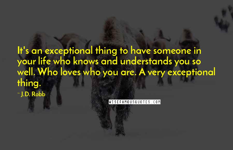 J.D. Robb Quotes: It's an exceptional thing to have someone in your life who knows and understands you so well. Who loves who you are. A very exceptional thing.