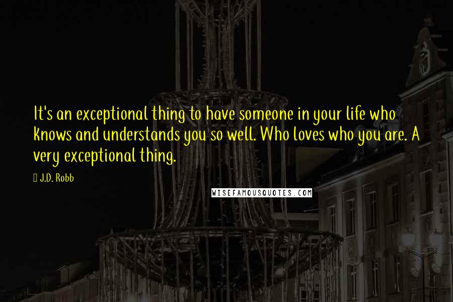 J.D. Robb Quotes: It's an exceptional thing to have someone in your life who knows and understands you so well. Who loves who you are. A very exceptional thing.
