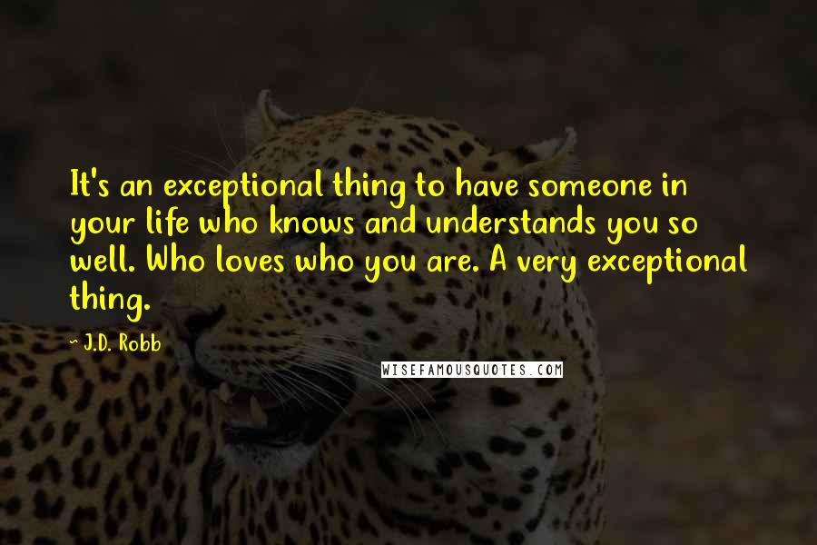 J.D. Robb Quotes: It's an exceptional thing to have someone in your life who knows and understands you so well. Who loves who you are. A very exceptional thing.